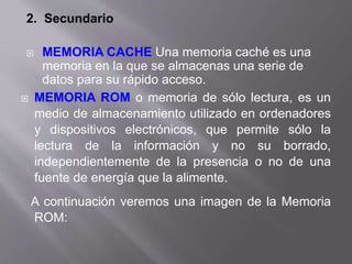 2. Secundario
 MEMORIA CACHE Una memoria caché es una
memoria en la que se almacenas una serie de
datos para su rápido acceso.
 MEMORIA ROM o memoria de sólo lectura, es un
medio de almacenamiento utilizado en ordenadores
y dispositivos electrónicos, que permite sólo la
lectura de la información y no su borrado,
independientemente de la presencia o no de una
fuente de energía que la alimente.
A continuación veremos una imagen de la Memoria
ROM:
 