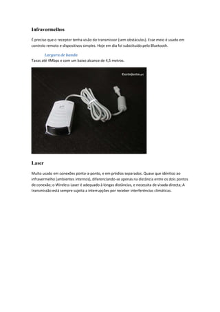 Infravermelhos

É preciso que o receptor tenha visão do transmissor (sem obstáculos). Esse meio é usado em
controlo remoto e dispositivos simples. Hoje em dia foi substituído pelo Bluetooth.

        Largura de banda
Taxas até 4Mbps e com um baixo alcance de 4,5 metros.




Laser

Muito usado em conexões ponto-a-ponto, e em prédios separados. Quase que idêntico ao
infravermelho (ambientes internos), diferenciando-se apenas na distância entre os dois pontos
de conexão; o Wireless Laser é adequado à longas distâncias, e necessita de visada directa; A
transmissão está sempre sujeita a interrupções por receber interferências climáticas.
 