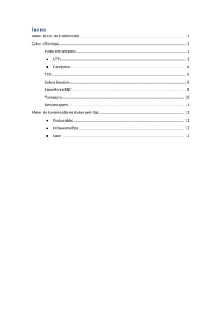Índice
Meios físicos de transmissão ........................................................................................................ 3
Cabos eléctricos ............................................................................................................................ 3
           Pares entrançados: ........................................................................................................... 3
                   UTP: .......................................................................................................................... 3
                   Categorias................................................................................................................. 4
           STP: ................................................................................................................................... 5
           Cabos Coaxiais .................................................................................................................. 6
           Conectores BNC ................................................................................................................ 8
           Vantagens ....................................................................................................................... 10
           Desvantagens ................................................................................................................. 11
Meios de transmissão de dados sem fios ................................................................................... 11
                   Ondas rádio ............................................................................................................ 11
                   Infravermelhos ....................................................................................................... 12
                   Laser ....................................................................................................................... 12
 