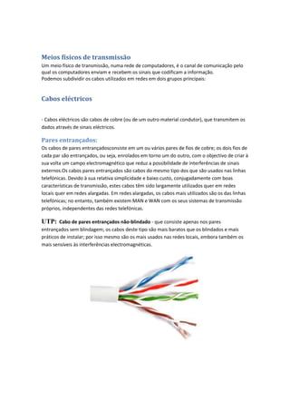 Meios físicos de transmissão
Um meio físico de transmissão, numa rede de computadores, é o canal de comunicação pelo
qual os computadores enviam e recebem os sinais que codificam a informação.
Podemos subdividir os cabos utilizados em redes em dois grupos principais:


Cabos eléctricos

- Cabos eléctricos são cabos de cobre (ou de um outro material condutor), que transmitem os
dados através de sinais eléctricos.

Pares entrançados:
Os cabos de pares entrançadosconsiste em um ou vários pares de fios de cobre; os dois fios de
cada par são entrançados, ou seja, enrolados em torno um do outro, com o objectivo de criar à
sua volta um campo electromagnético que reduz a possibilidade de interferências de sinais
externos.Os cabos pares entrançados são cabos do mesmo tipo dos que são usados nas linhas
telefónicas. Devido à sua relativa simplicidade e baixo custo, conjugadamente com boas
características de transmissão, estes cabos têm sido largamente utilizados quer em redes
locais quer em redes alargadas. Em redes alargadas, os cabos mais utilizados são os das linhas
telefónicas; no entanto, também existem MAN e WAN com os seus sistemas de transmissão
próprios, independentes das redes telefónicas.

UTP: Cabo de pares entrançados não-blindado - que consiste apenas nos pares
entrançados sem blindagem; os cabos deste tipo são mais baratos que os blindados e mais
práticos de instalar; por isso mesmo são os mais usados nas redes locais, embora também os
mais sensíveis às interferências electromagnéticas.
 