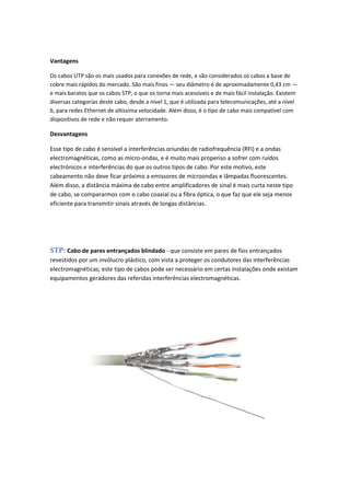 Vantagens

Os cabos UTP são os mais usados para conexões de rede, e são considerados os cabos a base de
cobre mais rápidos do mercado. São mais finos — seu diâmetro é de aproximadamente 0,43 cm —
e mais baratos que os cabos STP, o que os torna mais acessíveis e de mais fácil instalação. Existem
diversas categorias deste cabo, desde a nível 1, que é utilizada para telecomunicações, até a nível
6, para redes Ethernet de altíssima velocidade. Além disso, é o tipo de cabo mais compatível com
dispositivos de rede e não requer aterramento.

Desvantagens

Esse tipo de cabo é sensível a interferências oriundas de radiofrequência (RFI) e a ondas
electromagnéticas, como as micro-ondas, e é muito mais propenso a sofrer com ruídos
electrónicos e interferências do que os outros tipos de cabo. Por este motivo, este
cabeamento não deve ficar próximo a emissores de microondas e lâmpadas fluorescentes.
Além disso, a distância máxima de cabo entre amplificadores de sinal é mais curta neste tipo
de cabo, se compararmos com o cabo coaxial ou a fibra óptica, o que faz que ele seja menos
eficiente para transmitir sinais através de longas distâncias.




STP: Cabo de pares entrançados blindado - que consiste em pares de fios entrançados
revestidos por um invólucro plástico, com vista a proteger os condutores das interferências
electromagnéticas; este tipo de cabos pode ser necessário em certas instalações onde existam
equipamentos geradores das referidas interferências electromagnéticas.
 