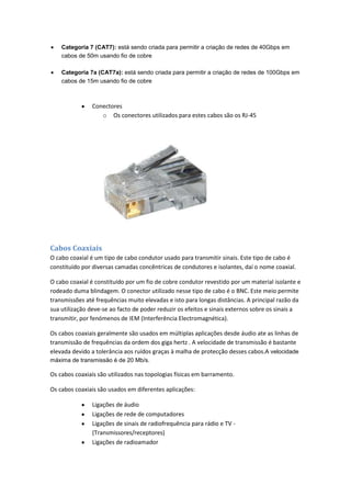 Categoria 7 (CAT7): está sendo criada para permitir a criação de redes de 40Gbps em
    cabos de 50m usando fio de cobre

    Categoria 7a (CAT7a): está sendo criada para permitir a criação de redes de 100Gbps em
    cabos de 15m usando fio de cobre



               Conectores
                  o Os conectores utilizados para estes cabos são os RJ-45




Cabos Coaxiais
O cabo coaxial é um tipo de cabo condutor usado para transmitir sinais. Este tipo de cabo é
constituído por diversas camadas concêntricas de condutores e isolantes, daí o nome coaxial.

O cabo coaxial é constituído por um fio de cobre condutor revestido por um material isolante e
rodeado duma blindagem. O conector utilizado nesse tipo de cabo é o BNC. Este meio permite
transmissões até frequências muito elevadas e isto para longas distâncias. A principal razão da
sua utilização deve-se ao facto de poder reduzir os efeitos e sinais externos sobre os sinais a
transmitir, por fenómenos de IEM (Interferência Electromagnética).

Os cabos coaxiais geralmente são usados em múltiplas aplicações desde áudio ate as linhas de
transmissão de frequências da ordem dos giga hertz . A velocidade de transmissão é bastante
elevada devido a tolerância aos ruídos graças à malha de protecção desses cabos.A velocidade
máxima de transmissão é de 20 Mb/s.

Os cabos coaxiais são utilizados nas topologias físicas em barramento.

Os cabos coaxiais são usados em diferentes aplicações:

               Ligações de áudio
               Ligações de rede de computadores
               Ligações de sinais de radiofrequência para rádio e TV -
               (Transmissores/receptores)
               Ligações de radioamador
 