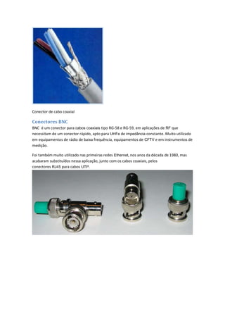Conector de cabo coaxial

Conectores BNC
BNC é um conector para cabos coaxiais tipo RG-58 e RG-59, em aplicações de RF que
necessitam de um conector rápido, apto para UHFe de impedância constante. Muito utilizado
em equipamentos de rádio de baixa frequência, equipamentos de CFTV e em instrumentos de
medição.

Foi também muito utilizado nas primeiras redes Ethernet, nos anos da década de 1980, mas
acabaram substituídos nessa aplicação, junto com os cabos coaxiais, pelos
conectores RJ45 para cabos UTP.
 