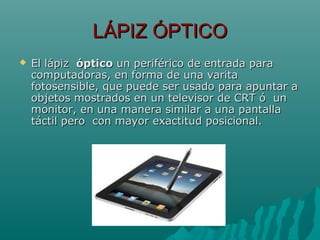 LÁPIZ ÓPTICOLÁPIZ ÓPTICO
 El lápizEl lápiz ópticoóptico un periférico de entrada paraun periférico de entrada para
computadoras, en forma de una varitacomputadoras, en forma de una varita
fotosensible, que puede ser usado para apuntar afotosensible, que puede ser usado para apuntar a
objetos mostrados en un televisor de CRT ó unobjetos mostrados en un televisor de CRT ó un
monitor, en una manera similar a una pantallamonitor, en una manera similar a una pantalla
táctil pero con mayor exactitud posicional.táctil pero con mayor exactitud posicional.
 