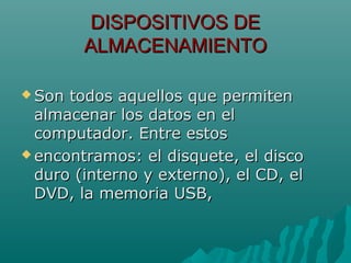 DISPOSITIVOS DEDISPOSITIVOS DE
ALMACENAMIENTOALMACENAMIENTO
 Son todos aquellos que permitenSon todos aquellos que permiten
almacenar los datos en elalmacenar los datos en el
computador. Entre estoscomputador. Entre estos
 encontramos: el disquete, el discoencontramos: el disquete, el disco
duro (interno y externo), el CD, elduro (interno y externo), el CD, el
DVD, la memoria USB,DVD, la memoria USB,
 