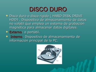 DISCO DURODISCO DURO
 Disco duro o disco rígido ( HARD DISK DRIVEDisco duro o disco rígido ( HARD DISK DRIVE
HDD) . Dispositivo de almacenamiento de datosHDD) . Dispositivo de almacenamiento de datos
no volátil que emplea un sistema de grabaciónno volátil que emplea un sistema de grabación
magnética para almacenar datos digitales.magnética para almacenar datos digitales.
 ExternoExterno: o portátil.: o portátil.
 InternoInterno: Dispositivo de almacenamiento de: Dispositivo de almacenamiento de
información principal de la PC.información principal de la PC.
 