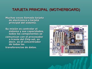 TARJETA PRINCIPALTARJETA PRINCIPAL (MOTHERBOARD)(MOTHERBOARD)
Muchas veces llamada tarjetaMuchas veces llamada tarjeta
de electrónica o tarjetade electrónica o tarjeta
principal del sistema.principal del sistema.
Su misión es controlar elSu misión es controlar el
sistema y sus capacidades,sistema y sus capacidades,
todos los componentes setodos los componentes se
comunican con el procesadorcomunican con el procesador
a través del Chip set, esa través del Chip set, es
decir, es el concentradordecir, es el concentrador
de todas lasde todas las
transferencias de datos.transferencias de datos.
 