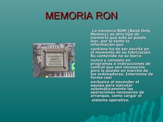 MEMORIA RONMEMORIA RON
La memoria ROM (Read OnlyLa memoria ROM (Read Only
Memory) es otro tipo deMemory) es otro tipo de
memoria que solo se puedememoria que solo se puede
leer, por lo tanto laleer, por lo tanto la
información queinformación que
contiene ha de ser escrita encontiene ha de ser escrita en
el momento de su fabricación.el momento de su fabricación.
Su contenido no se borraSu contenido no se borra
nunca y consiste ennunca y consiste en
programas e instrucciones deprogramas e instrucciones de
control que son necesarioscontrol que son necesarios
para la puesta en marcha depara la puesta en marcha de
los ordenadores. Interviene delos ordenadores. Interviene de
forma casiforma casi
exclusiva al encender elexclusiva al encender el
equipo para ejecutarequipo para ejecutar
automáticamente lasautomáticamente las
operaciones necesarias deoperaciones necesarias de
arranque, como cargar elarranque, como cargar el
sistema operativo.sistema operativo.
 