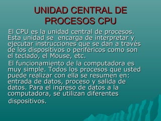UNIDAD CENTRAL DEUNIDAD CENTRAL DE
PROCESOS CPUPROCESOS CPU
El CPU es la unidad central de procesos.El CPU es la unidad central de procesos.
Esta unidad se encarga de interpretar yEsta unidad se encarga de interpretar y
ejecutar instrucciones que se dan a travésejecutar instrucciones que se dan a través
de los dispositivos o periféricos como sonde los dispositivos o periféricos como son
el teclado, el Mouse, etc.el teclado, el Mouse, etc.
El funcionamiento de la computadora esEl funcionamiento de la computadora es
muy simple. Todos los procesos que ustedmuy simple. Todos los procesos que usted
puede realizar con ella se resumen en:puede realizar con ella se resumen en:
entrada de datos, proceso y salida deentrada de datos, proceso y salida de
datos. Para el ingreso de datos a ladatos. Para el ingreso de datos a la
computadora, se utilizan diferentescomputadora, se utilizan diferentes
dispositivos.dispositivos.
 