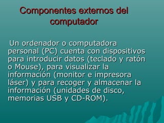 Componentes externos delComponentes externos del
computadorcomputador
Un ordenador o computadoraUn ordenador o computadora
personal (PC) cuenta con dispositivospersonal (PC) cuenta con dispositivos
para introducir datos (teclado y ratónpara introducir datos (teclado y ratón
o Mouse), para visualizar lao Mouse), para visualizar la
información (monitor e impresorainformación (monitor e impresora
láser) y para recoger y almacenar laláser) y para recoger y almacenar la
información (unidades de disco,información (unidades de disco,
memorias USB y CD-ROM).memorias USB y CD-ROM).
 