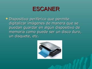 ESCANERESCANER
 Dispositivo periférico que permiteDispositivo periférico que permite
digitalizar imágenes de manera que sedigitalizar imágenes de manera que se
puedan guardar en algún dispositivo depuedan guardar en algún dispositivo de
memoria como puede ser un disco duro,memoria como puede ser un disco duro,
un disquete, etc.un disquete, etc.
 