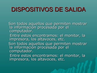 DISPOSITIVOS DE SALIDADISPOSITIVOS DE SALIDA
Son todos aquellos que permiten mostrarSon todos aquellos que permiten mostrar
la información procesada por ella información procesada por el
computador.computador.
Entre estos encontramos: el monitor, laEntre estos encontramos: el monitor, la
impresora, los altavoces, etc.impresora, los altavoces, etc.
Son todos aquellos que permiten mostrarSon todos aquellos que permiten mostrar
la información procesada por ella información procesada por el
computador.computador.
Entre estos encontramos: el monitor, laEntre estos encontramos: el monitor, la
impresora, los altavoces, etc.impresora, los altavoces, etc.
 