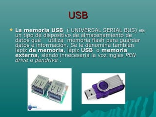 USBUSB
 La memoria USBLa memoria USB ( UNIVERSAL SERIAL BUS) es( UNIVERSAL SERIAL BUS) es
un tipo de dispositivo de almacenamiento deun tipo de dispositivo de almacenamiento de
datos qué utiliza memoria flash para guardardatos qué utiliza memoria flash para guardar
datos e información. Se le denomina tambiéndatos e información. Se le denomina también
lápizlápiz de memoriade memoria, lápiz, lápiz USBUSB oo memoriamemoria
externaexterna, siendo innecesaria la voz ingles, siendo innecesaria la voz ingles PENPEN
drivedrive oo pendrivependrive ..
 