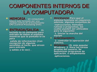 COMPONENTES INTERNOS DECOMPONENTES INTERNOS DE
LA COMPUTADORALA COMPUTADORA
 MEMORIAMEMORIA:: Un computadorUn computador
básico esta formado por unabásico esta formado por una
unidad central de procesamientounidad central de procesamiento
CPU (Central Processing Unit).CPU (Central Processing Unit).
 ENTRADA/SALIDAENTRADA/SALIDA:: ELEL
teclado es un elemento parateclado es un elemento para
entrada de datos al sistema,entrada de datos al sistema,
mientras que la pantalla lo esmientras que la pantalla lo es
parapara
salida de información (Consalida de información (Con
excepción de algunosexcepción de algunos
sensibles al tacto, que sirvensensibles al tacto, que sirven
para entradapara entrada
y salida a la vez) .y salida a la vez) .
 PROCESADORPROCESADOR::Para que elPara que el
sistema funcione se requieren,sistema funcione se requieren,
además, algunos conjuntos deademás, algunos conjuntos de
instrucciones, llamadosinstrucciones, llamados
rutinas o programas, losrutinas o programas, los
cuales pueden ser utilizadoscuales pueden ser utilizados
para lo siguiente:para lo siguiente:
1. Iniciar la marcha del1. Iniciar la marcha del
equipoequipo..
 ALMACENAMIENTOALMACENAMIENTO
2. controlar la operación del2. controlar la operación del
sistema.sistema.
 PROGRAMASPROGRAMAS:: ELEL más popularmás popular
Windows. 3. Hace las tareasWindows. 3. Hace las tareas
propias del usuario. Sepropias del usuario. Se
denominan programas dedenominan programas de
aplicación, o simplementeaplicación, o simplemente
aplicaciones.aplicaciones.
 