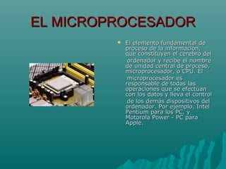 EL MICROPROCESADOREL MICROPROCESADOR
 El elemento fundamental deEl elemento fundamental de
proceso de la información,proceso de la información,
que constituyen el cerebro delque constituyen el cerebro del
ordenador y recibe el nombreordenador y recibe el nombre
de unidad central de proceso,de unidad central de proceso,
microprocesador, o CPU. Elmicroprocesador, o CPU. El
microprocesador esmicroprocesador es
responsable de todas lasresponsable de todas las
operaciones que se efectúanoperaciones que se efectúan
con los datos y lleva el controlcon los datos y lleva el control
de los demás dispositivos delde los demás dispositivos del
ordenador. Por ejemplo, Intelordenador. Por ejemplo, Intel
Pentium para los PC, yPentium para los PC, y
Motorola Power - PC paraMotorola Power - PC para
Apple.Apple.
 