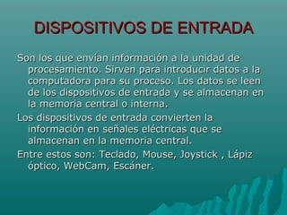 DISPOSITIVOS DE ENTRADADISPOSITIVOS DE ENTRADA
Son los que envían información a la unidad deSon los que envían información a la unidad de
procesamiento. Sirven para introducir datos a laprocesamiento. Sirven para introducir datos a la
computadora para su proceso. Los datos se leencomputadora para su proceso. Los datos se leen
de los dispositivos de entrada y se almacenan ende los dispositivos de entrada y se almacenan en
la memoria central o interna.la memoria central o interna.
Los dispositivos de entrada convierten laLos dispositivos de entrada convierten la
información en señales eléctricas que seinformación en señales eléctricas que se
almacenan en la memoria central.almacenan en la memoria central.
Entre estos son: Teclado, Mouse, Joystick , LápizEntre estos son: Teclado, Mouse, Joystick , Lápiz
óptico, WebCam, Escáner.óptico, WebCam, Escáner.
 