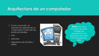 Arquitectura de un computador
 Como conclusión, la
arquitectura general de un
computador consta de tres
partes principales:
 CPU
 Memoria
 Dispositivos de entrada y
salida
NOTA: Hay que
recordar que este
modelo de
arquitectura fue
propuesto por John
Von Neumann en
1945.
 