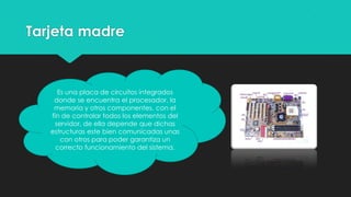 Tarjeta madre
Es una placa de circuitos integrados
donde se encuentra el procesador, la
memoria y otros componentes, con el
fin de controlar todos los elementos del
servidor, de ella depende que dichas
estructuras este bien comunicadas unas
con otros para poder garantiza un
correcto funcionamiento del sistema.
 
