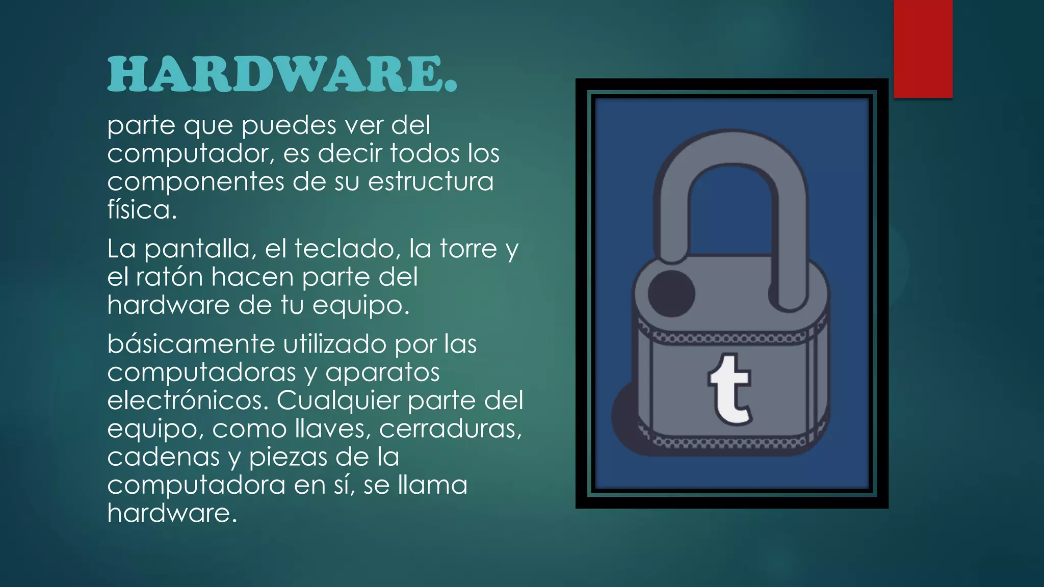 HARDWARE.
parte que puedes ver del
computador, es decir todos los
componentes de su estructura
física.
La pantalla, el teclado, la torre y
el ratón hacen parte del
hardware de tu equipo.
básicamente utilizado por las
computadoras y aparatos
electrónicos. Cualquier parte del
equipo, como llaves, cerraduras,
cadenas y piezas de la
computadora en sí, se llama
hardware.