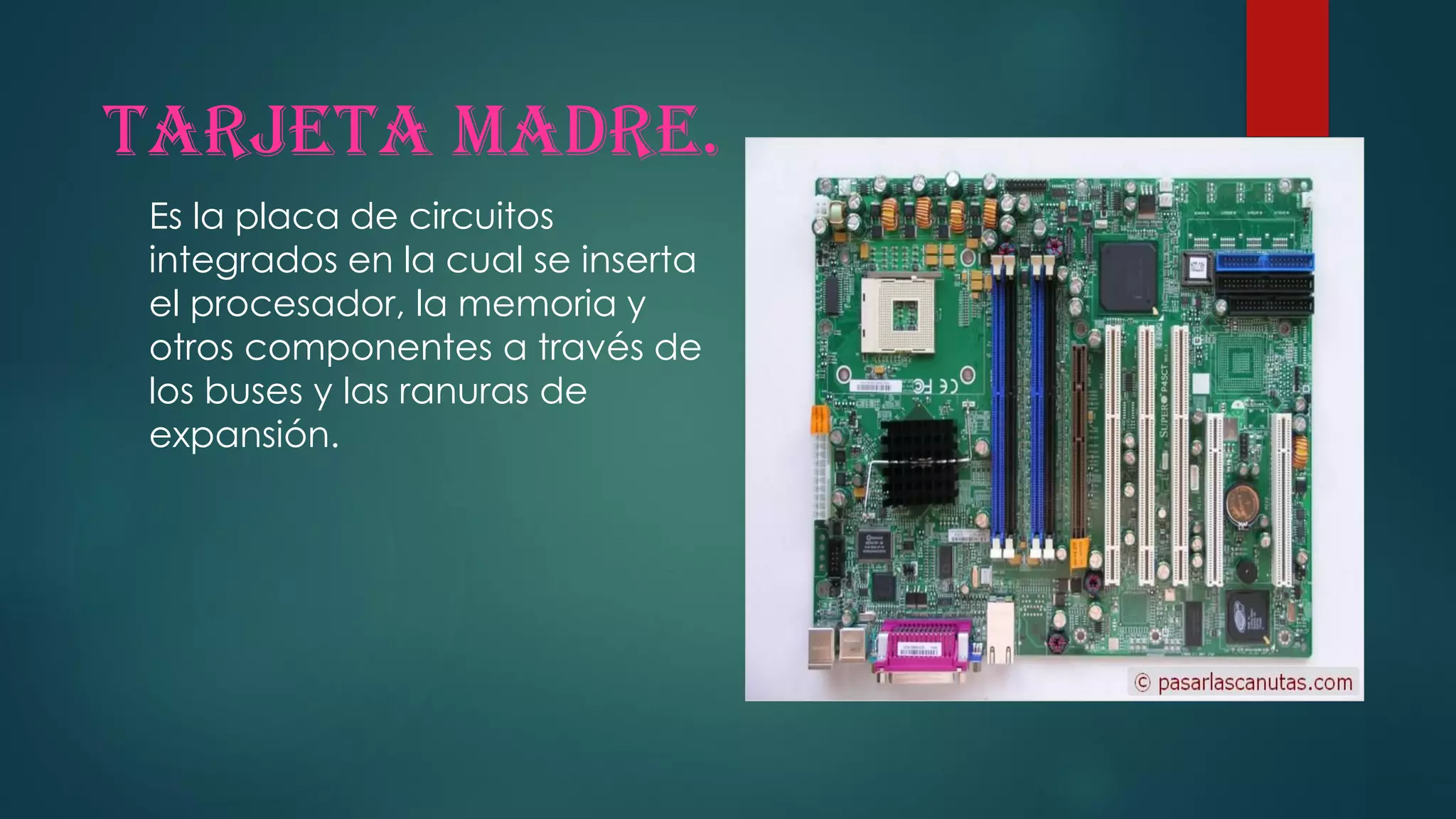 Tarjeta madre.
Es la placa de circuitos
integrados en la cual se inserta
el procesador, la memoria y
otros componentes a través de
los buses y las ranuras de
expansión.