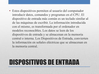 DISPOSITIVOS DE ENTRADA
• Estos dispositivos permiten al usuario del computador
introducir datos, comandos y programas en el CPU. El
dispositivo de entrada más común es un teclado similar al
de las máquinas de escribir. La información introducida
con el mismo, es transformada por el ordenador en
modelos reconocibles. Los datos se leen de los
dispositivos de entrada y se almacenan en la memoria
central o interna. Los Dispositivos de Entrada, convierten
la información en señales eléctricas que se almacenan en
la memoria central.
 