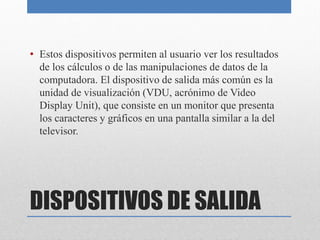 DISPOSITIVOS DE SALIDA
• Estos dispositivos permiten al usuario ver los resultados
de los cálculos o de las manipulaciones de datos de la
computadora. El dispositivo de salida más común es la
unidad de visualización (VDU, acrónimo de Video
Display Unit), que consiste en un monitor que presenta
los caracteres y gráficos en una pantalla similar a la del
televisor.
 