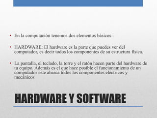 HARDWARE Y SOFTWARE
• En la computación tenemos dos elementos básicos :
• HARDWARE: El hardware es la parte que puedes ver del
computador, es decir todos los componentes de su estructura física.
• La pantalla, el teclado, la torre y el ratón hacen parte del hardware de
tu equipo. Además es el que hace posible el funcionamiento de un
computador este abarca todos los componentes eléctricos y
mecánicos
 