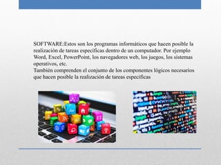 SOFTWARE:Estos son los programas informáticos que hacen posible la
realización de tareas específicas dentro de un computador. Por ejemplo
Word, Excel, PowerPoint, los navegadores web, los juegos, los sistemas
operativos, etc.
También comprenden el conjunto de los componentes lógicos necesarios
que hacen posible la realización de tareas especificas
 