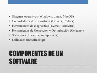 COMPONENTES DE UN
SOFTWARE
• Sistemas operativos (Windows, Linux, MacOS)
• Controladores de dispositivos (Drivers, Codecs)
• Herramientas de diagnóstico (Everest, Antivirus)
• Herramientas de Corrección y Optimización (Ccleaner)
• Servidores (FileZilla, WampServer)
• Utilidades (RedoBackup)
 