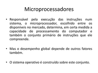 Microprocessadores
• Responsável pela execução das instruções num
sistema, o microprocessador, escolhido entre os
disponíveis no mercado, determina, em certa medida a
capacidade de processamento do computador e
também o conjunto primário de instruções que ele
compreende.
• Mas o desempenho global depende de outros fatores
também.
• O sistema operativo é construído sobre este conjunto.
 