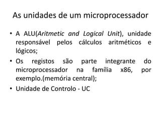 As unidades de um microprocessador
• A ALU(Aritmetic and Logical Unit), unidade
responsável pelos cálculos aritméticos e
lógicos;
• Os registos são parte integrante do
microprocessador na família x86, por
exemplo.(memória central);
• Unidade de Controlo - UC
 