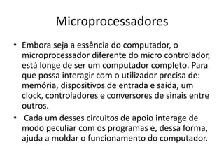 Microprocessadores
• Embora seja a essência do computador, o
microprocessador diferente do micro controlador,
está longe de ser um computador completo. Para
que possa interagir com o utilizador precisa de:
memória, dispositivos de entrada e saída, um
clock, controladores e conversores de sinais entre
outros.
• Cada um desses circuitos de apoio interage de
modo peculiar com os programas e, dessa forma,
ajuda a moldar o funcionamento do computador.
 