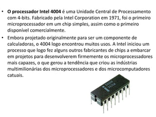 • O processador Intel 4004 é uma Unidade Central de Processamento
com 4-bits. Fabricado pela Intel Corporation em 1971, foi o primeiro
microprocessador em um chip simples, assim como o primeiro
disponível comercialmente.
• Embora projetado originalmente para ser um componente de
calculadoras, o 4004 logo encontrou muitos usos. A Intel iniciou um
processo que logo fez alguns outros fabricantes de chips a embarcar
em projetos para desenvolverem firmemente os microprocessadores
mais capazes, o que gerou a tendência que criou as indústrias
multimilionárias dos microprocessadores e dos microcomputadores
catuais.
 
