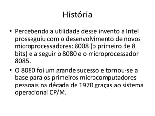 História
• Percebendo a utilidade desse invento a Intel
prosseguiu com o desenvolvimento de novos
microprocessadores: 8008 (o primeiro de 8
bits) e a seguir o 8080 e o microprocessador
8085.
• O 8080 foi um grande sucesso e tornou-se a
base para os primeiros microcomputadores
pessoais na década de 1970 graças ao sistema
operacional CP/M.
 