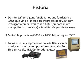 História
• Da Intel saíram alguns funcionários que fundaram a
Zilog, que viria a lançar o microprocessador Z80, com
instruções compatíveis com o 8080 (embora muito
mais poderoso que este) e também de grande sucesso.
A Motorola possuía o 68000 e a MOS Technology o 6502.
• Todos esses microprocessadores de 8 bits foram
usados em muitos computadores pessoais (Bob
Sinclair, Apple, TRS, Commodore, etc.).
 