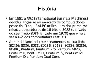 História
• Em 1981 a IBM (International Business Machines)
decidiu lançar-se no mercado de computadores
pessoais. O seu IBM-PC utilizou um dos primeiros
microprocessadores de 16 bits, o 8088 (derivado
do seu irmão 8086 lançado em 1978) que viria a
ser o avô dos computadores catuais.
• A Intel foi lançando melhoramentos na sua linha
80X86: 8086, 8088, 80186, 80188, 80286, 80386,
80486, Pentium, Pentium Pro, Pentium MMX,
Pentium II, Pentium III, Pentium IV, Pentium M,
Pentium D e Pentium Dual Core.
 