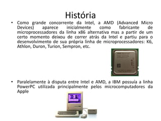 História
• Como grande concorrente da Intel, a AMD (Advanced Micro
Devices) aparece inicialmente como fabricante de
microprocessadores da linha x86 alternativa mas a partir de um
certo momento deixou de correr atrás da Intel e partiu para o
desenvolvimento de sua própria linha de microprocessadores: K6,
Athlon, Duron, Turion, Sempron, etc.
• Paralelamente à disputa entre Intel e AMD, a IBM possuía a linha
PowerPC utilizada principalmente pelos microcomputadores da
Apple
 