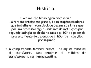 História
• A evolução tecnológica envolvida é
surpreendentemente grande, de microprocessadores
que trabalhavam com clock de dezenas de kHz e que
podiam processar alguns milhares de instruções por
segundo, atingiu-se clocks na casa dos 4GHz e poder de
processamento de dezenas de bilhões de instruções
por segundo.
• A complexidade também cresceu: de alguns milhares
de transístores para centenas de milhões de
transístores numa mesma pastilha.
 