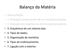Balanço da Matéria
• Apresentação.
• 1. Principais componentes de um microprocessador.
• 2. Evolução das arquiteturas de microprocessadores.
• 3. Arquitetura de um sistema tipo.
• 4. Tipos de dados.
• 5. Organização de memória.
• 6. Tipos de endereçamento.
• 7. Ligação com o exterior.
 