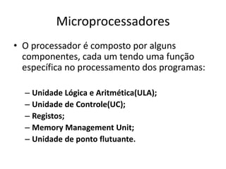 Microprocessadores
• O processador é composto por alguns
componentes, cada um tendo uma função
específica no processamento dos programas:
– Unidade Lógica e Aritmética(ULA);
– Unidade de Controle(UC);
– Registos;
– Memory Management Unit;
– Unidade de ponto flutuante.
 
