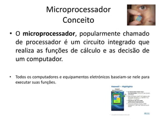 Microprocessador
Conceito
• O microprocessador, popularmente chamado
de processador é um circuito integrado que
realiza as funções de cálculo e as decisão de
um computador.
• Todos os computadores e equipamentos eletrónicos baseiam-se nele para
executar suas funções.
 