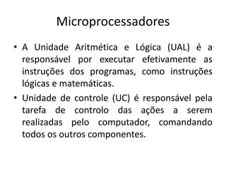 Microprocessadores
• A Unidade Aritmética e Lógica (UAL) é a
responsável por executar efetivamente as
instruções dos programas, como instruções
lógicas e matemáticas.
• Unidade de controle (UC) é responsável pela
tarefa de controlo das ações a serem
realizadas pelo computador, comandando
todos os outros componentes.
 
