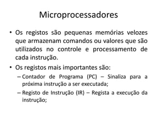 Microprocessadores
• Os registos são pequenas memórias velozes
que armazenam comandos ou valores que são
utilizados no controle e processamento de
cada instrução.
• Os registos mais importantes são:
– Contador de Programa (PC) – Sinaliza para a
próxima instrução a ser executada;
– Registo de Instrução (IR) – Regista a execução da
instrução;
 