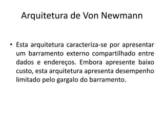 Arquitetura de Von Newmann
• Esta arquitetura caracteriza-se por apresentar
um barramento externo compartilhado entre
dados e endereços. Embora apresente baixo
custo, esta arquitetura apresenta desempenho
limitado pelo gargalo do barramento.
 