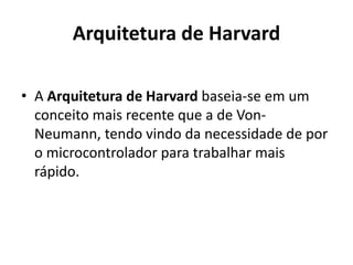 Arquitetura de Harvard
• A Arquitetura de Harvard baseia-se em um
conceito mais recente que a de Von-
Neumann, tendo vindo da necessidade de por
o microcontrolador para trabalhar mais
rápido.
 