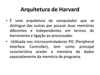 Arquitetura de Harvard
• É uma arquitetura de computador que se
distingue das outras por possuir duas memórias
diferentes e independentes em termos de
barramento e ligação ao processador.
• Utilizada nos microcontroladores PIC (Peripheral
Interface Controller), tem como principal
característica aceder à memória de dados
separadamente da memória de programa.
 