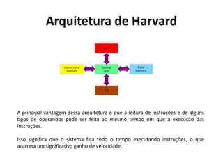 Arquitetura de Harvard
A principal vantagem dessa arquitetura é que a leitura de instruções e de alguns
tipos de operandos pode ser feita ao mesmo tempo em que a execução das
instruções.
Isso significa que o sistema fica todo o tempo executando instruções, o que
acarreta um significativo ganho de velocidade.
 