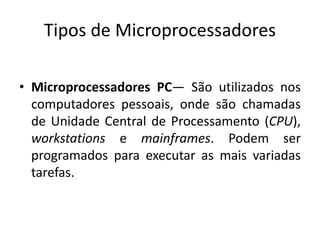 Tipos de Microprocessadores
• Microprocessadores PC— São utilizados nos
computadores pessoais, onde são chamadas
de Unidade Central de Processamento (CPU),
workstations e mainframes. Podem ser
programados para executar as mais variadas
tarefas.
 
