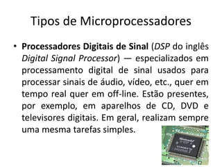 Tipos de Microprocessadores
• Processadores Digitais de Sinal (DSP do inglês
Digital Signal Processor) — especializados em
processamento digital de sinal usados para
processar sinais de áudio, vídeo, etc., quer em
tempo real quer em off-line. Estão presentes,
por exemplo, em aparelhos de CD, DVD e
televisores digitais. Em geral, realizam sempre
uma mesma tarefas simples.
 