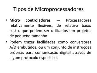 Tipos de Microprocessadores
• Micro controladores — Processadores
relativamente flexíveis, de relativo baixo
custo, que podem ser utilizados em projetos
de pequeno tamanho.
• Podem trazer facilidades como conversores
A/D embutidos, ou um conjunto de instruções
próprias para comunicação digital através de
algum protocolo específico.
 